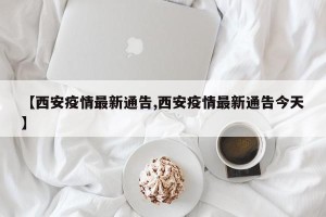 【西安疫情最新通告,西安疫情最新通告今天】