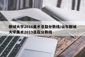 聊城大学2016美术录取分数线/山东聊城大学美术2019录取分数线