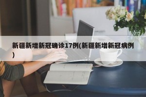 新疆新增新冠确诊17例(新疆新增新冠病例)