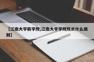 【江南大学新学院,江南大学学院院长什么级别】