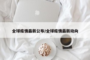 全球疫情最新公布/全球疫情最新动向