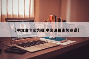 【中国油价走势图,中国油价走势图谱】