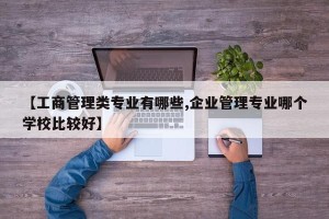 【工商管理类专业有哪些,企业管理专业哪个学校比较好】
