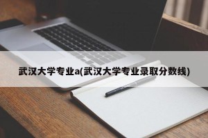 武汉大学专业a(武汉大学专业录取分数线)