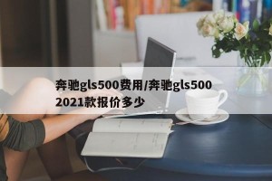 奔驰gls500费用/奔驰gls500 2021款报价多少
