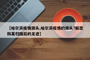 【哈尔滨疫情源头,哈尔滨疫情的源头?解密韩某归国后的足迹】