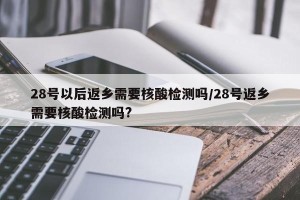 28号以后返乡需要核酸检测吗/28号返乡需要核酸检测吗?