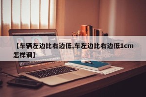 【车辆左边比右边低,车左边比右边低1cm怎样调】