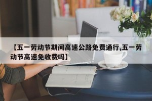 【五一劳动节期间高速公路免费通行,五一劳动节高速免收费吗】