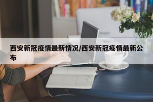 西安新冠疫情最新情况/西安新冠疫情最新公布