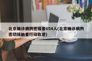 北京确诊病例密接者654人(北京确诊病例密切接触者行动轨迹)