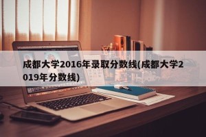 成都大学2016年录取分数线(成都大学2019年分数线)
