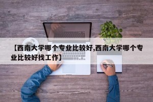 【西南大学哪个专业比较好,西南大学哪个专业比较好找工作】