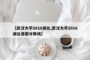 【武汉大学2016湖北,武汉大学2016湖北录取分数线】