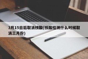 3月15日后取消核酸(核酸检测什么时候取消三月份)