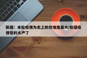 新疆：本轮疫情为史上防控难度最大/新疆疫情管的太严了