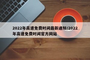 2022年高速免费时间最新通知/2022年高速免费时间官方网站