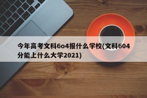 今年高考文科6o4报什么学校(文科604分能上什么大学2021)