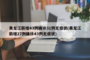 黑龙江新增43例确诊31例无症状(黑龙江新增27例确诊43例无症状)