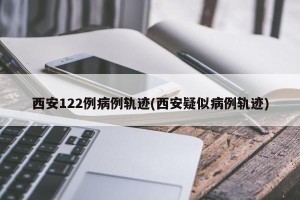 西安122例病例轨迹(西安疑似病例轨迹)