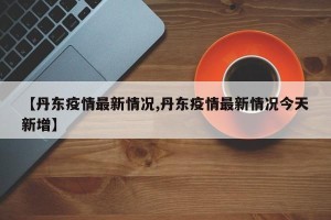 【丹东疫情最新情况,丹东疫情最新情况今天新增】
