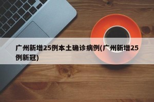 广州新增25例本土确诊病例(广州新增25例新冠)