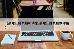 【黑龙江肺炎最新消息,黑龙江肺炎病例详情】