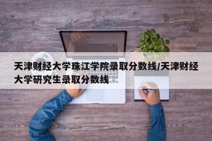 天津财经大学珠江学院录取分数线/天津财经大学研究生录取分数线