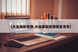 【大连最新疫情,大连最新疫情报告发布】