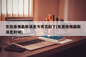 东莞疫情最新消息今天又封了(东莞疫情最新消息封城)