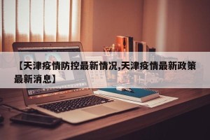 【天津疫情防控最新情况,天津疫情最新政策最新消息】