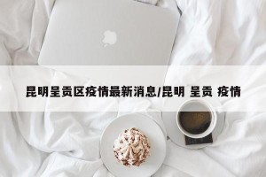 昆明呈贡区疫情最新消息/昆明 呈贡 疫情