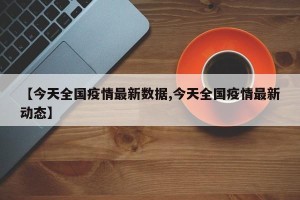 【今天全国疫情最新数据,今天全国疫情最新动态】