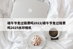 端午节免过路费吗2022/端午节免过路费吗2025水印相机