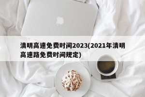 清明高速免费时间2023(2021年清明高速路免费时间规定)