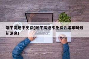 端午高速不免费(端午高速不免费会堵车吗最新消息)