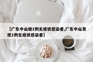 【广东中山增1例无症状感染者,广东中山发现1例无症状感染者】