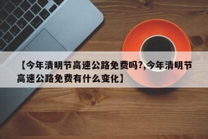 【今年清明节高速公路免费吗?,今年清明节高速公路免费有什么变化】