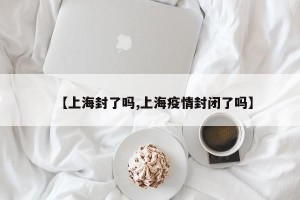【上海封了吗,上海疫情封闭了吗】