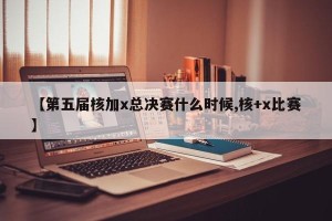 【第五届核加x总决赛什么时候,核+x比赛】