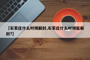 【石家庄什么时候解封,石家庄什么时候能解封?】