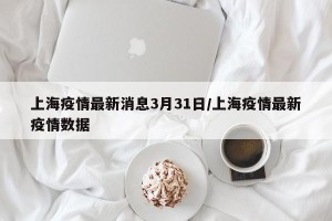 上海疫情最新消息3月31日/上海疫情最新疫情数据