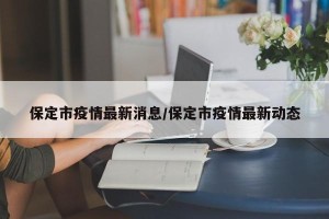 保定市疫情最新消息/保定市疫情最新动态