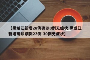 【黑龙江新增28例确诊8例无症状,黑龙江新增确诊病例23例 30例无症状】