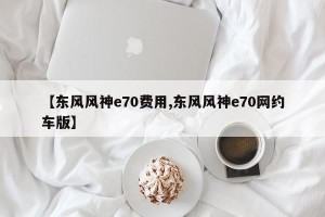 【东风风神e70费用,东风风神e70网约车版】