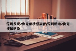 深圳发现2例无症状感染者/深圳新增2例无症状感染