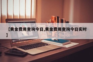 【黄金费用查询今日,黄金费用查询今日实时】